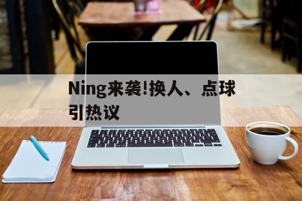 Ning来袭!换人、点球引热议(点球换下球员怎么处理)